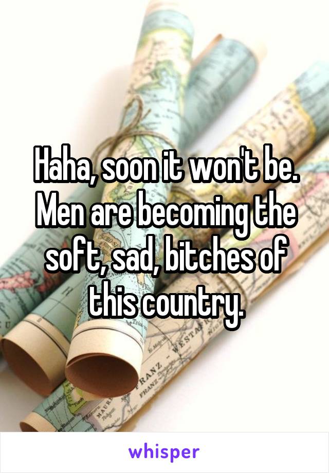 Haha, soon it won't be. Men are becoming the soft, sad, bitches of this country.