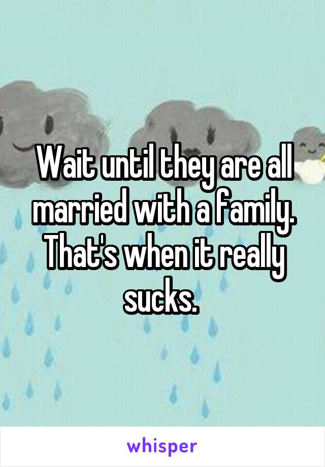 Wait until they are all married with a family. That's when it really sucks. 