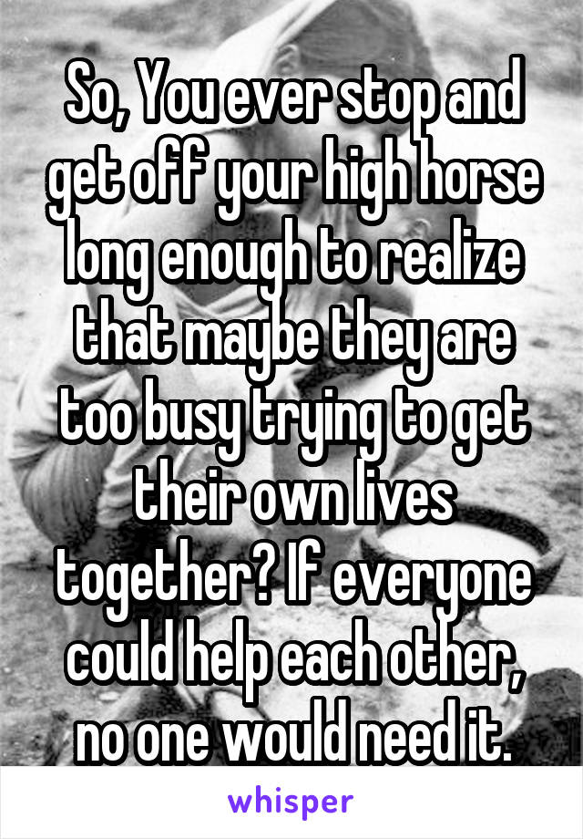So, You ever stop and get off your high horse long enough to realize that maybe they are too busy trying to get their own lives together? If everyone could help each other, no one would need it.