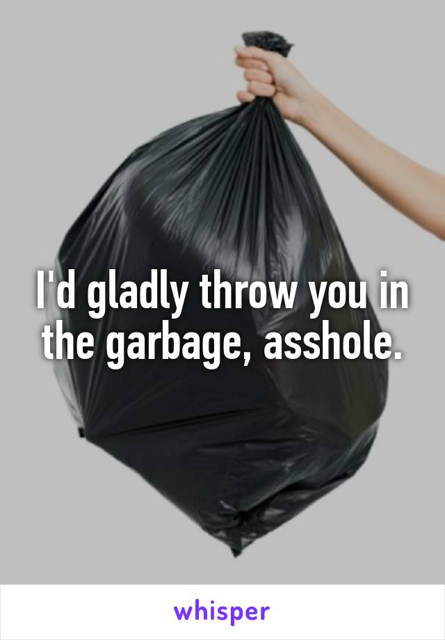 I'd gladly throw you in the garbage, asshole.