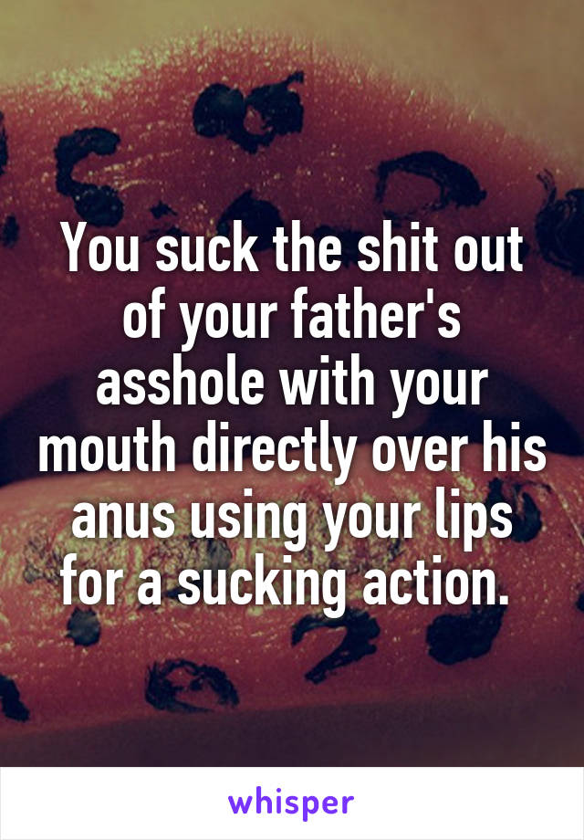 You suck the shit out of your father's asshole with your mouth directly over his anus using your lips for a sucking action. 