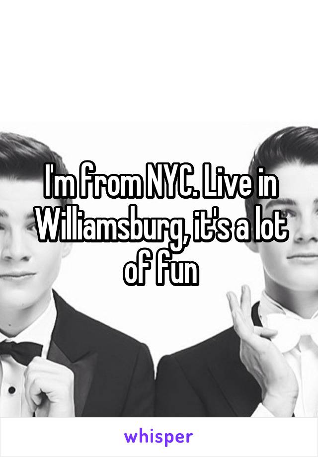 I'm from NYC. Live in Williamsburg, it's a lot of fun