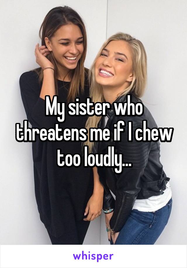 My sister who threatens me if I chew too loudly...