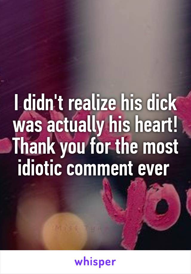 I didn't realize his dick was actually his heart! Thank you for the most idiotic comment ever 