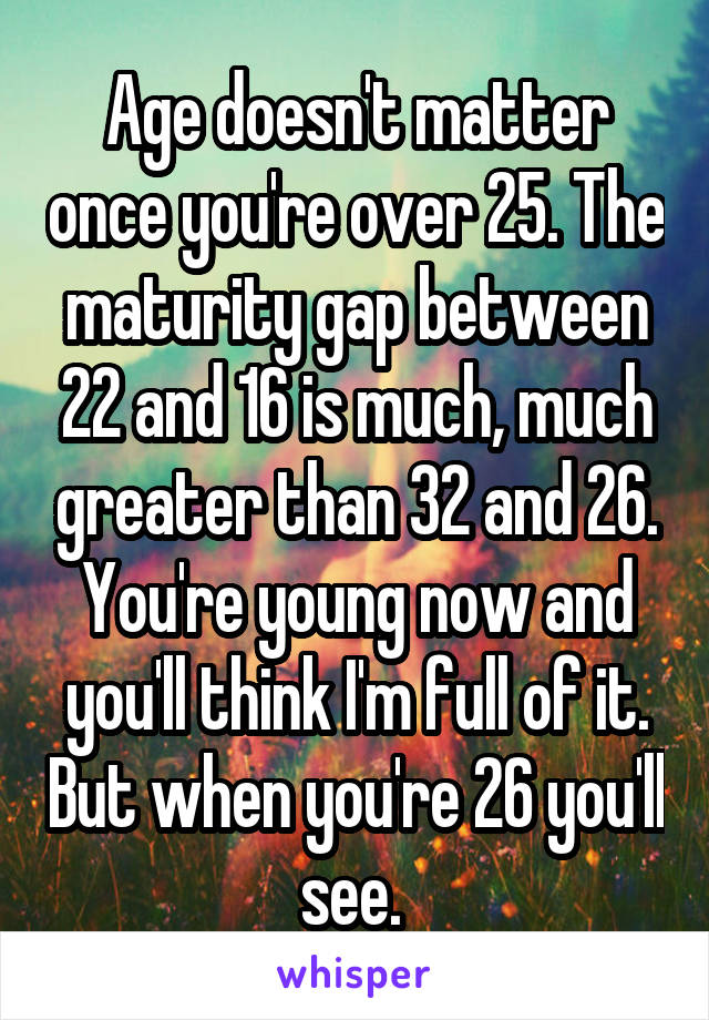 Age doesn't matter once you're over 25. The maturity gap between 22 and 16 is much, much greater than 32 and 26. You're young now and you'll think I'm full of it. But when you're 26 you'll see. 