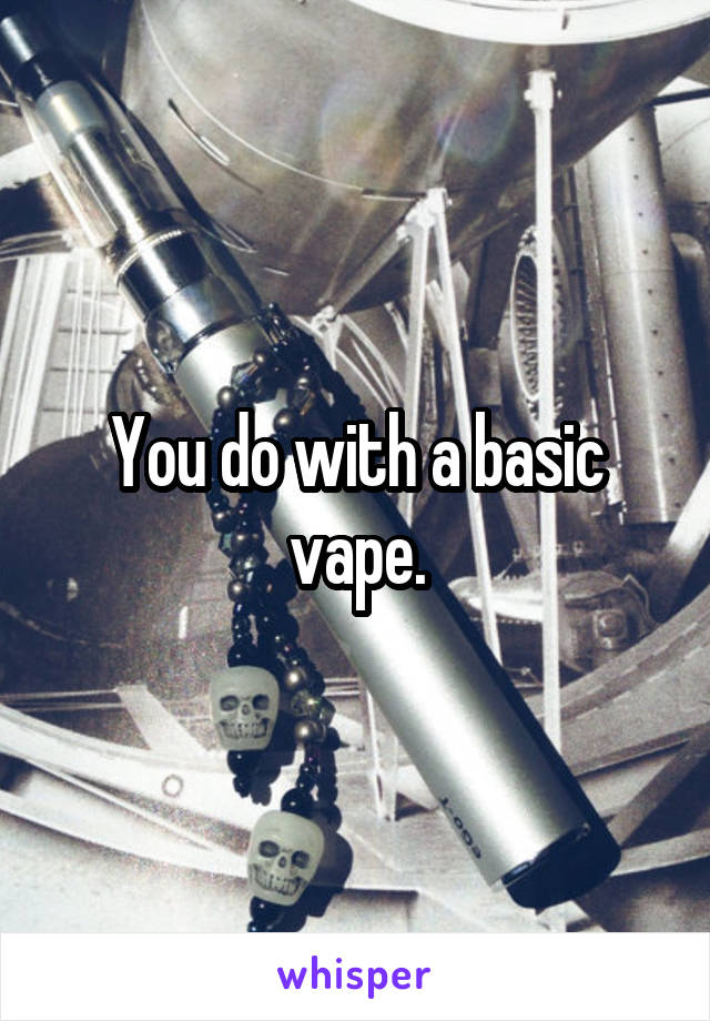 You do with a basic vape.