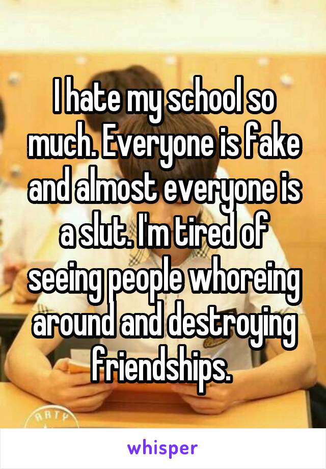 I hate my school so much. Everyone is fake and almost everyone is a slut. I'm tired of seeing people whoreing around and destroying friendships. 