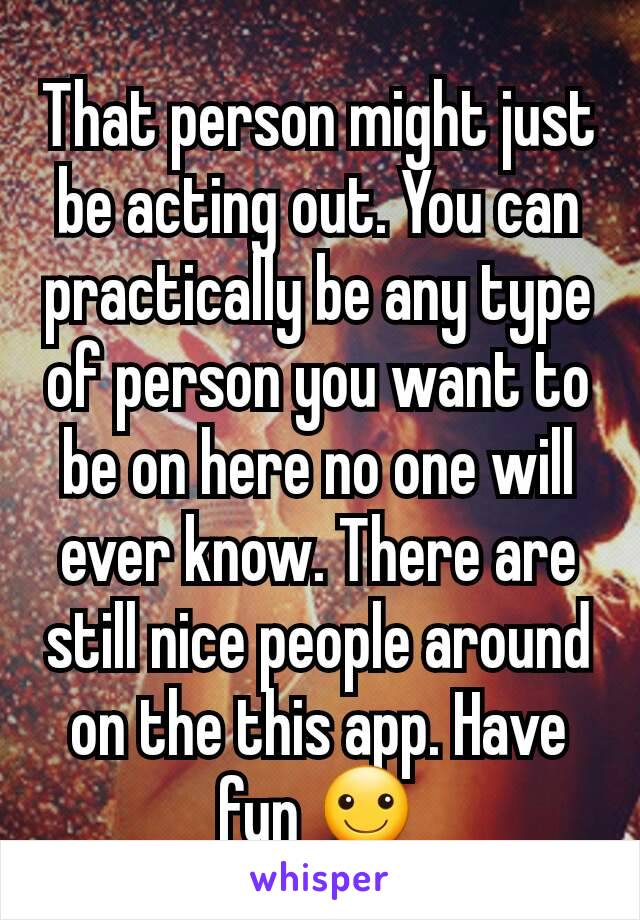 That person might just be acting out. You can practically be any type of person you want to be on here no one will ever know. There are still nice people around on the this app. Have fun ☺