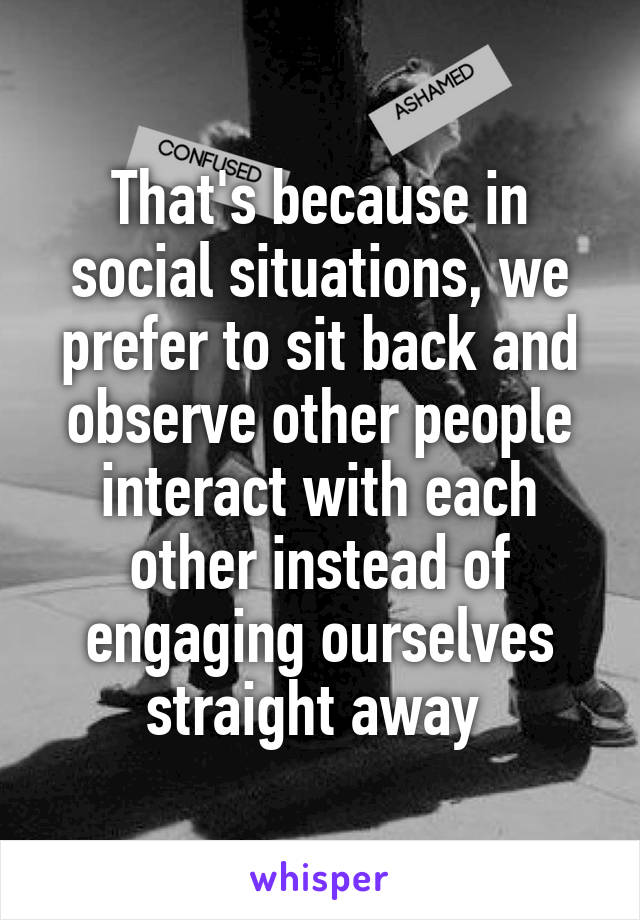 That's because in social situations, we prefer to sit back and observe other people interact with each other instead of engaging ourselves straight away 