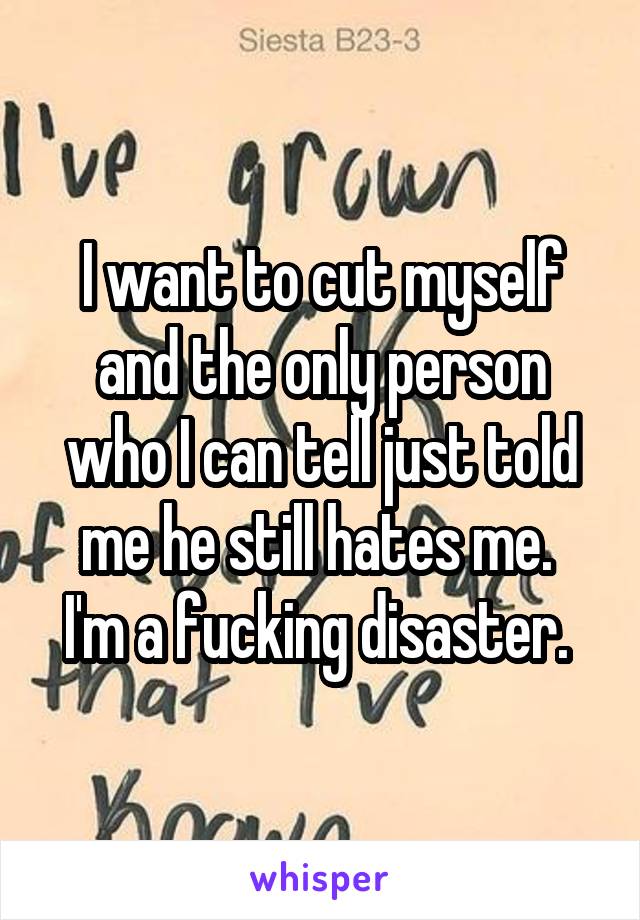 I want to cut myself and the only person who I can tell just told me he still hates me. 
I'm a fucking disaster. 