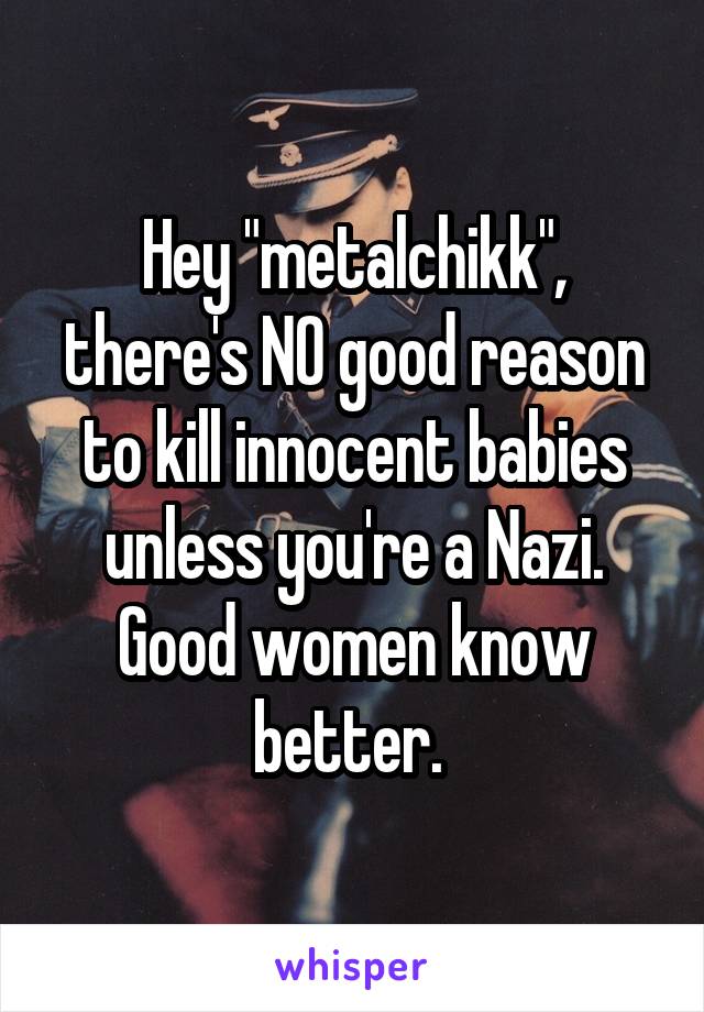 Hey "metalchikk", there's NO good reason to kill innocent babies unless you're a Nazi. Good women know better. 