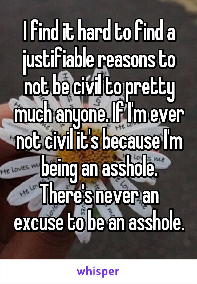 I find it hard to find a justifiable reasons to not be civil to pretty much anyone. If I'm ever not civil it's because I'm being an asshole. There's never an excuse to be an asshole. 