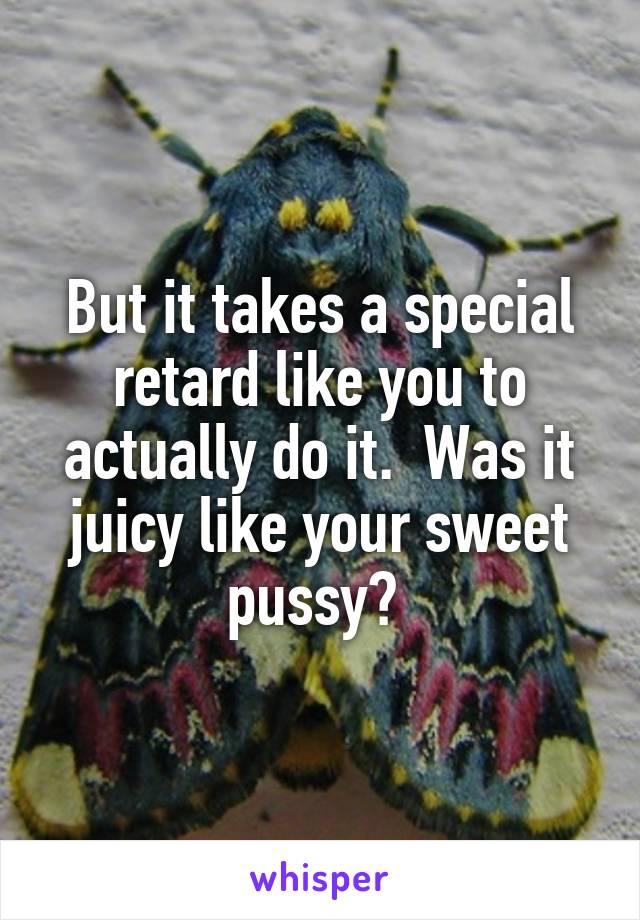 But it takes a special retard like you to actually do it.  Was it juicy like your sweet pussy? 