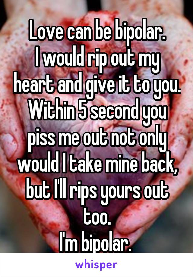 Love can be bipolar.
I would rip out my heart and give it to you. Within 5 second you piss me out not only would I take mine back, but I'll rips yours out too.
I'm bipolar. 