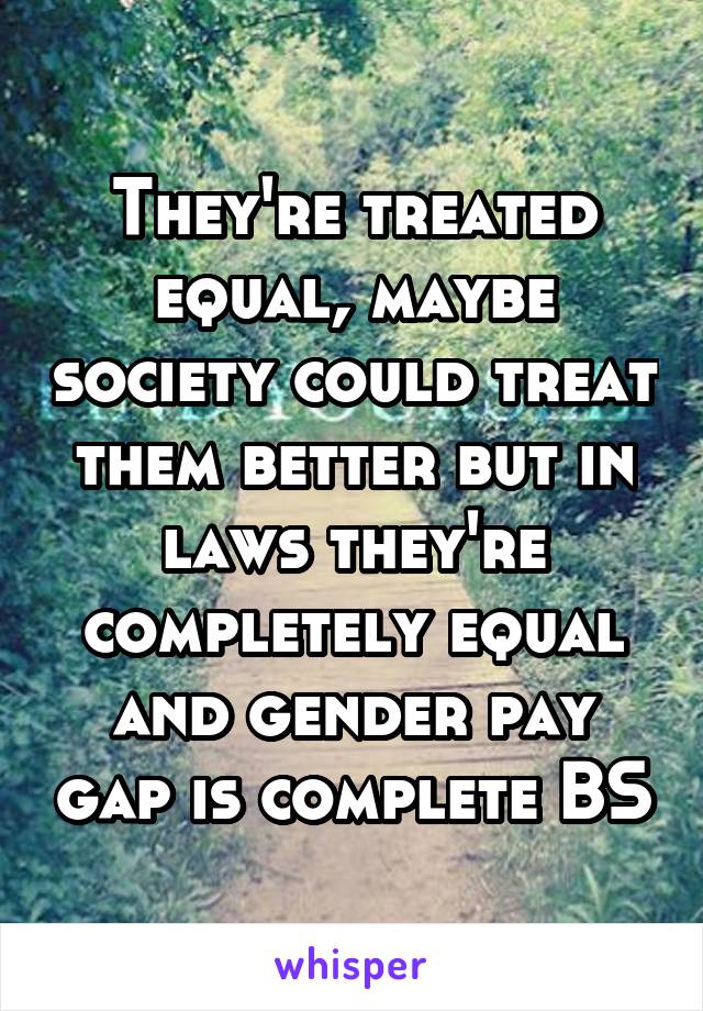 They're treated equal, maybe society could treat them better but in laws they're completely equal and gender pay gap is complete BS