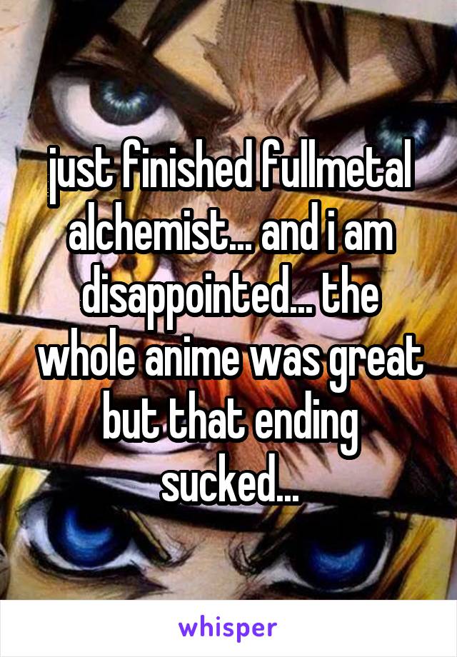 just finished fullmetal alchemist... and i am disappointed... the whole anime was great but that ending sucked...