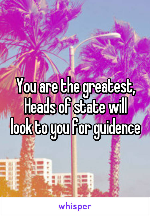 You are the greatest,
Heads of state will look to you for guidence