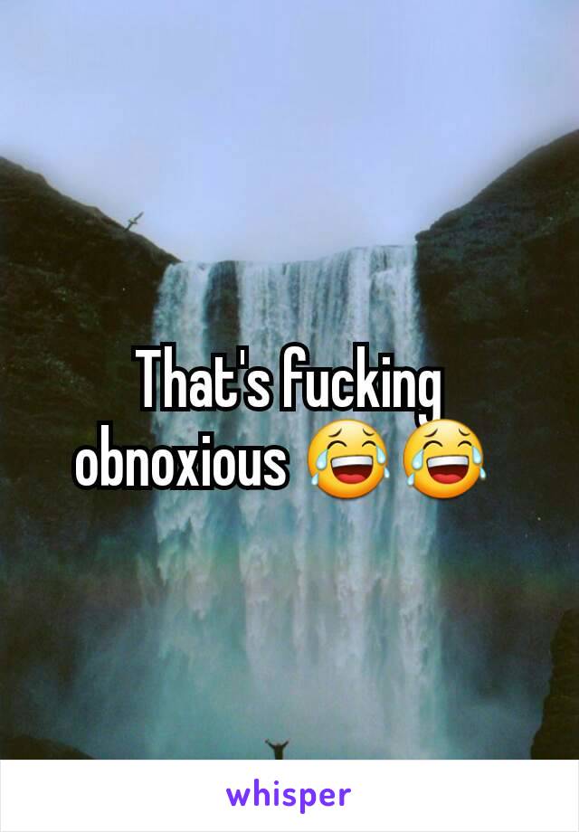 That's fucking obnoxious 😂😂 