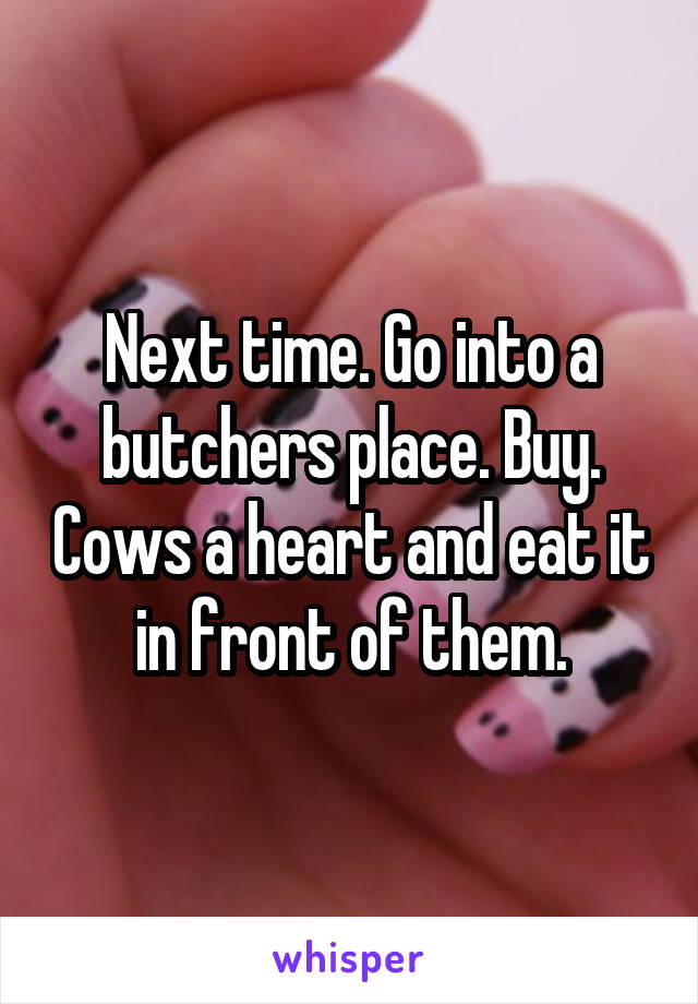 Next time. Go into a butchers place. Buy. Cows a heart and eat it in front of them.