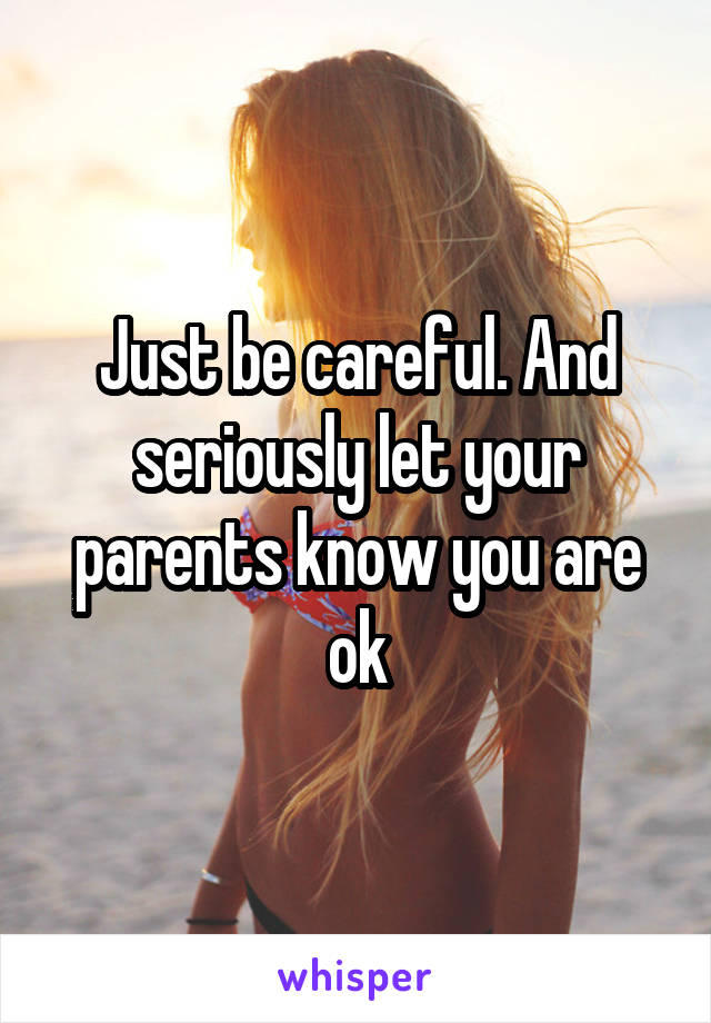 Just be careful. And seriously let your parents know you are ok