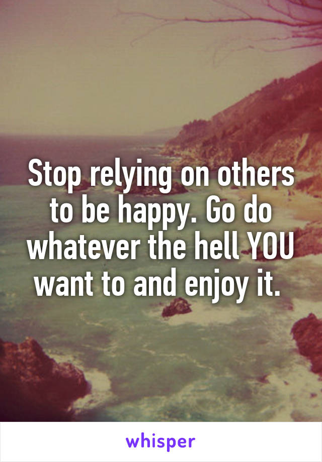 Stop relying on others to be happy. Go do whatever the hell YOU want to and enjoy it. 