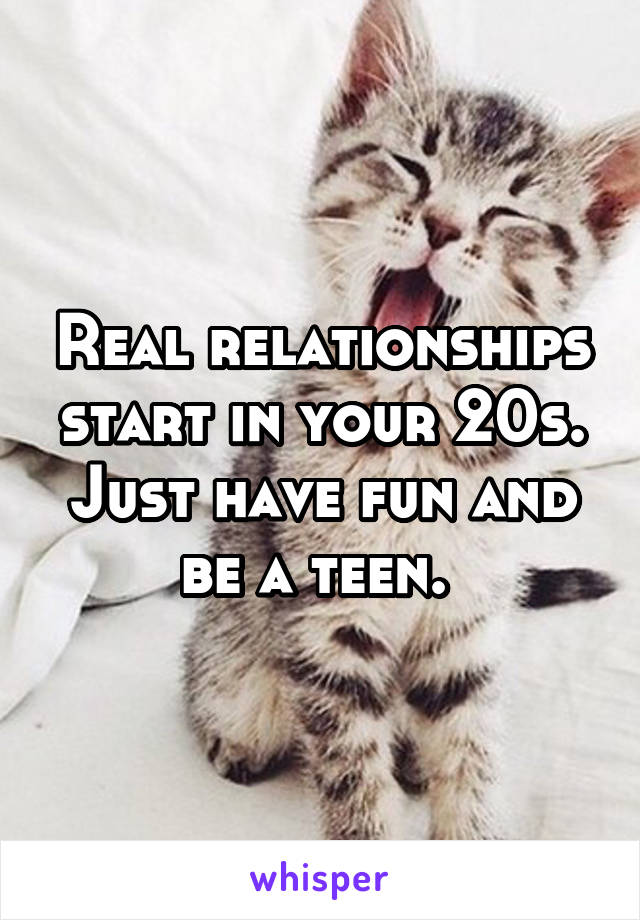 Real relationships start in your 20s. Just have fun and be a teen. 