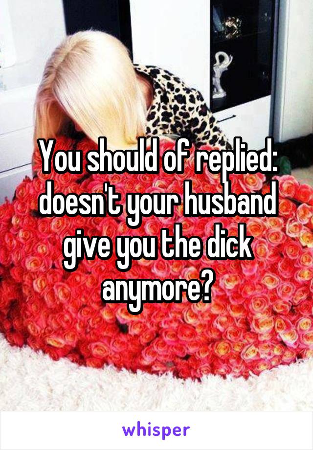 You should of replied: doesn't your husband give you the dick anymore?