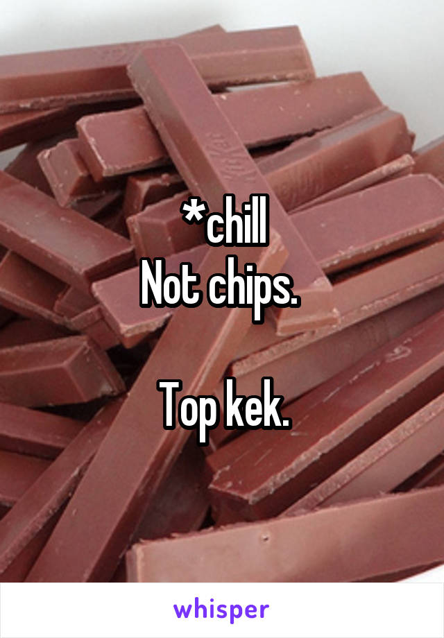 *chill
Not chips. 

Top kek.
