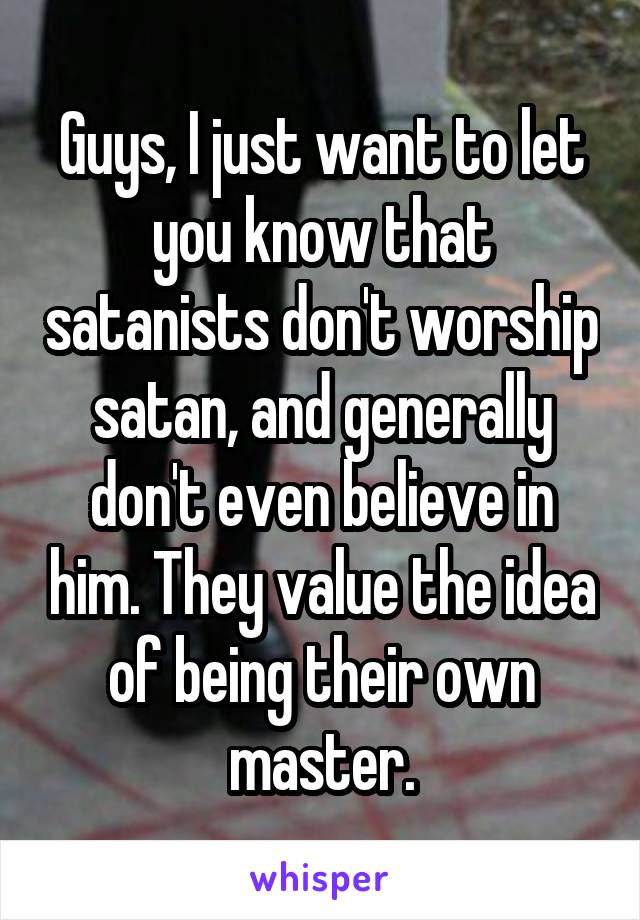 Guys, I just want to let you know that satanists don't worship satan, and generally don't even believe in him. They value the idea of being their own master.