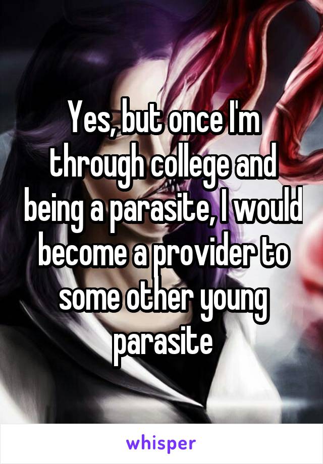 Yes, but once I'm through college and being a parasite, I would become a provider to some other young parasite