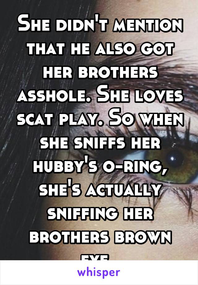 She didn't mention that he also got her brothers asshole. She loves scat play. So when she sniffs her hubby's o-ring, she's actually sniffing her brothers brown eye. 