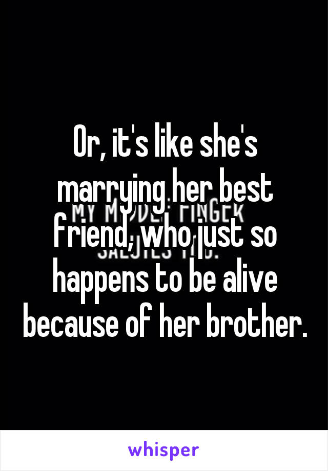 Or, it's like she's marrying her best friend, who just so happens to be alive because of her brother.