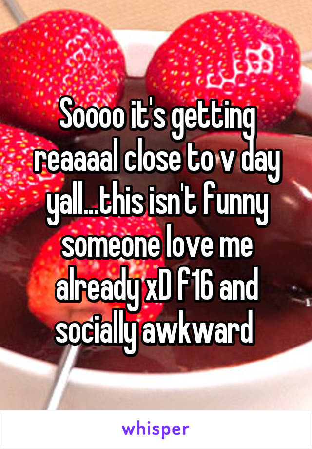 Soooo it's getting reaaaal close to v day yall...this isn't funny someone love me already xD f16 and socially awkward 