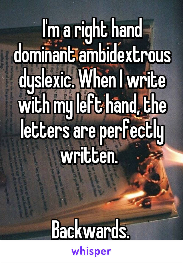 I'm a right hand dominant ambidextrous dyslexic. When I write with my left hand, the letters are perfectly written.  


Backwards. 