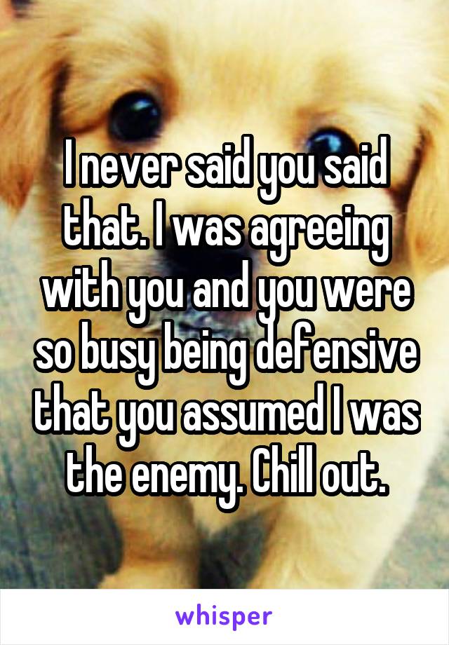I never said you said that. I was agreeing with you and you were so busy being defensive that you assumed I was the enemy. Chill out.