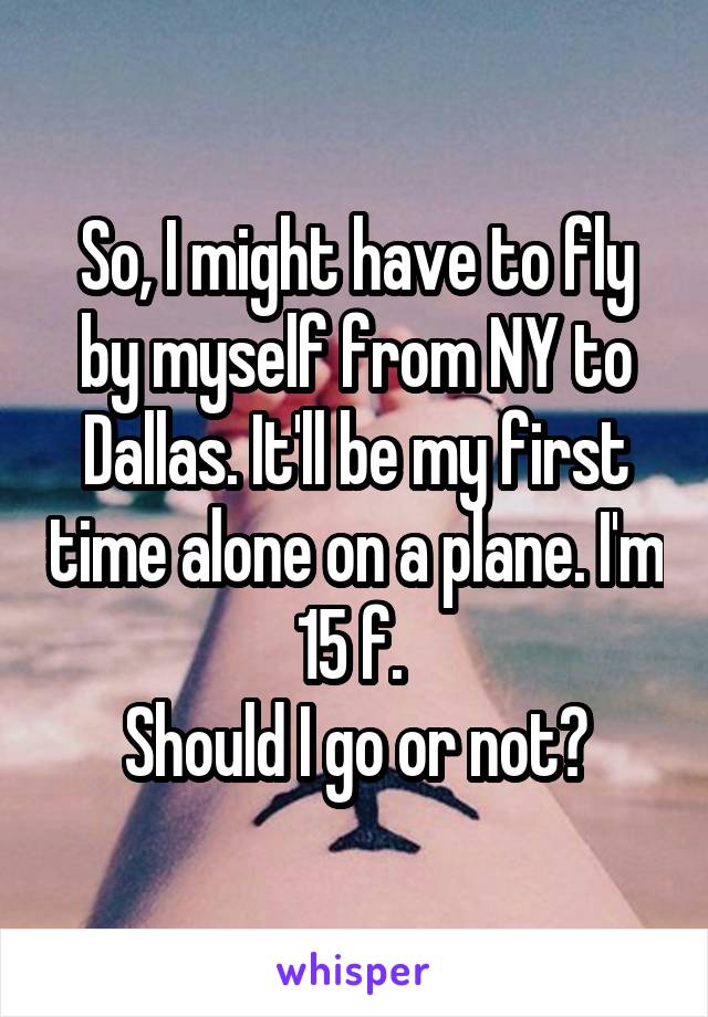 So, I might have to fly by myself from NY to Dallas. It'll be my first time alone on a plane. I'm 15 f. 
Should I go or not?