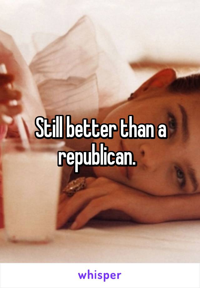 Still better than a republican.  