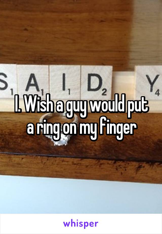 I. Wish a guy would put a ring on my finger