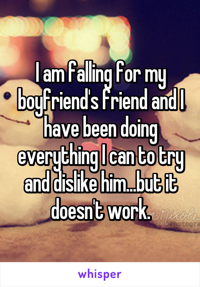 I am falling for my boyfriend's friend and I have been doing everything I can to try and dislike him...but it doesn't work.
