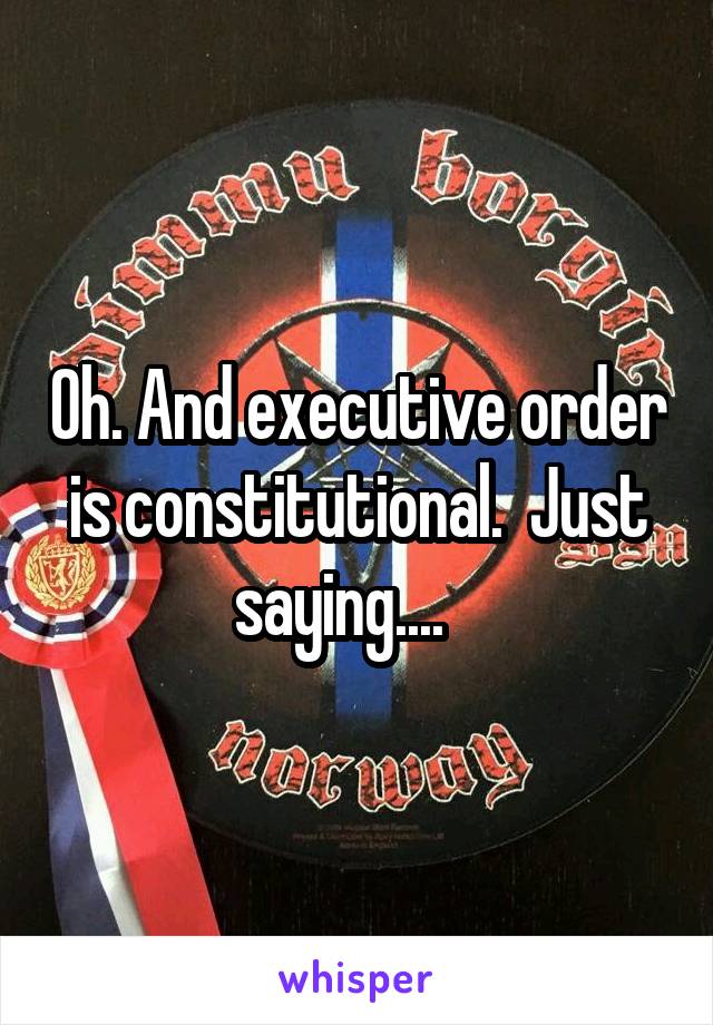 Oh. And executive order is constitutional.  Just saying....   