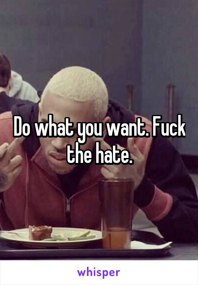 Do what you want. Fuck the hate.