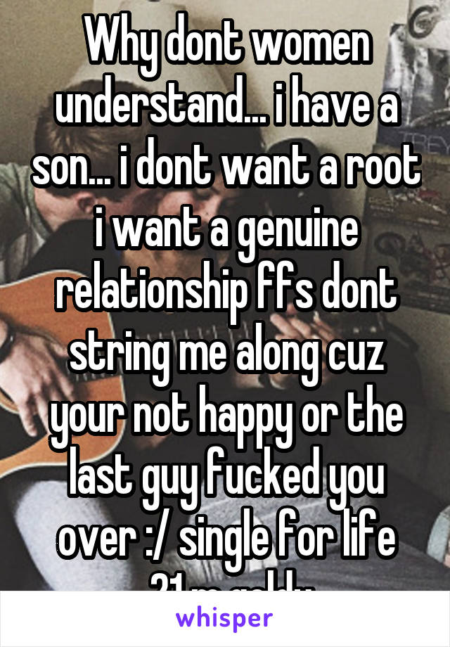 Why dont women understand... i have a son... i dont want a root i want a genuine relationship ffs dont string me along cuz your not happy or the last guy fucked you over :/ single for life
 21 m goldy