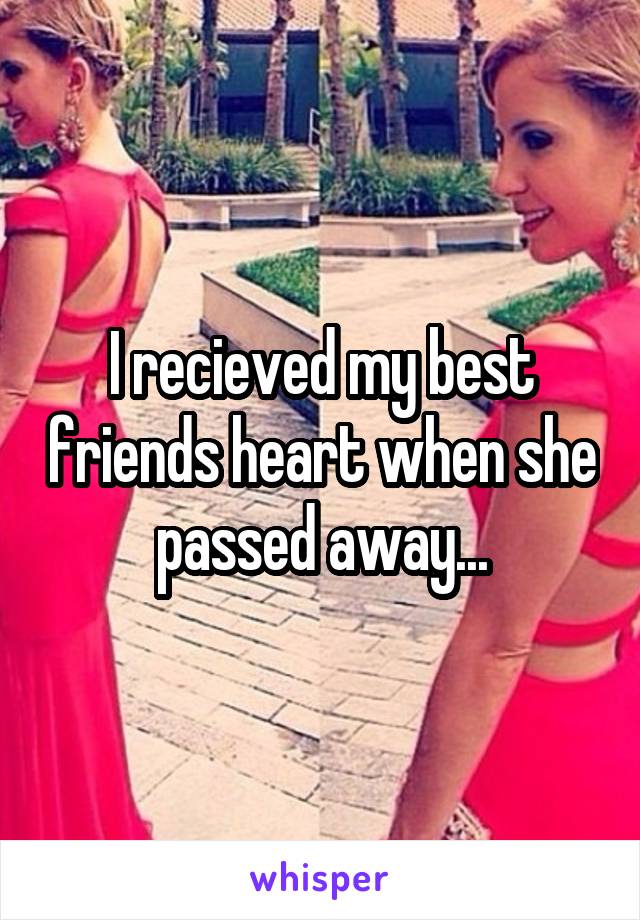 I recieved my best friends heart when she passed away...