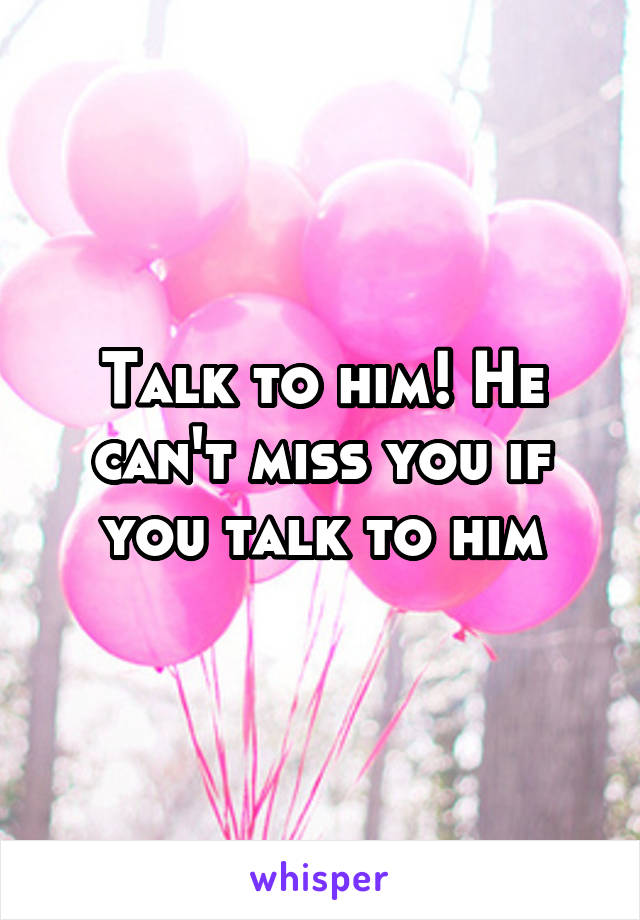 Talk to him! He can't miss you if you talk to him