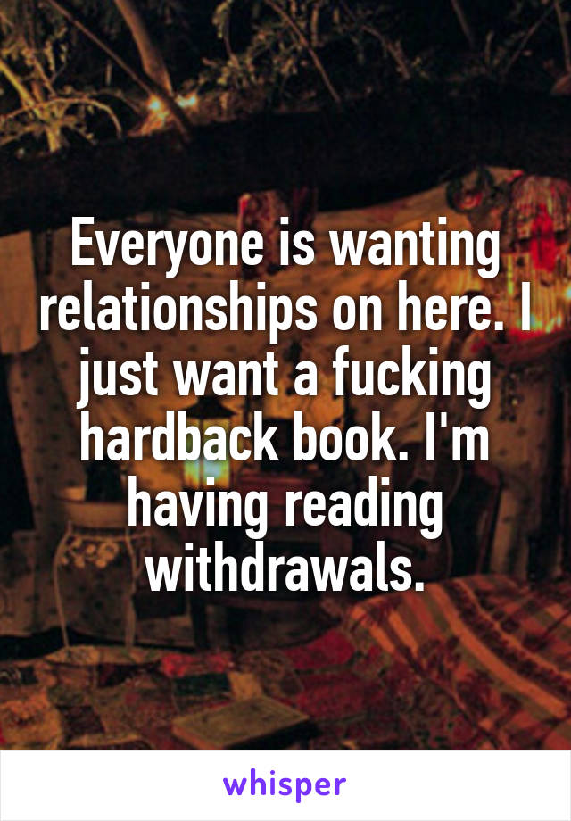 Everyone is wanting relationships on here. I just want a fucking hardback book. I'm having reading withdrawals.