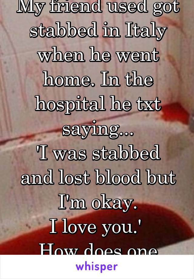 My friend used got stabbed in Italy when he went home. In the hospital he txt saying...
'I was stabbed and lost blood but I'm okay.
I love you.' 
How does one respond?!?