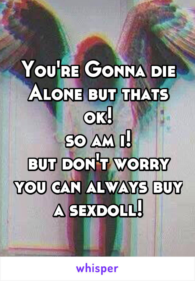 You're Gonna die Alone but thats ok!
so am i!
but don't worry you can always buy a sexdoll!