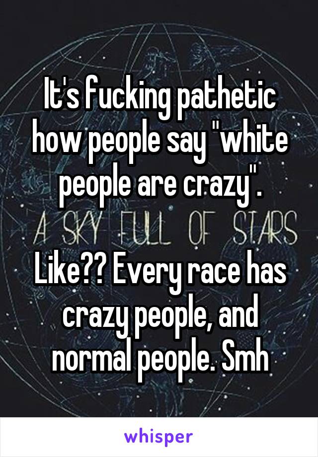 It's fucking pathetic how people say "white people are crazy".

Like?? Every race has crazy people, and normal people. Smh