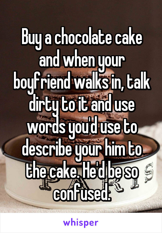 Buy a chocolate cake and when your boyfriend walks in, talk dirty to it and use words you'd use to describe your him to the cake. He'd be so confused.