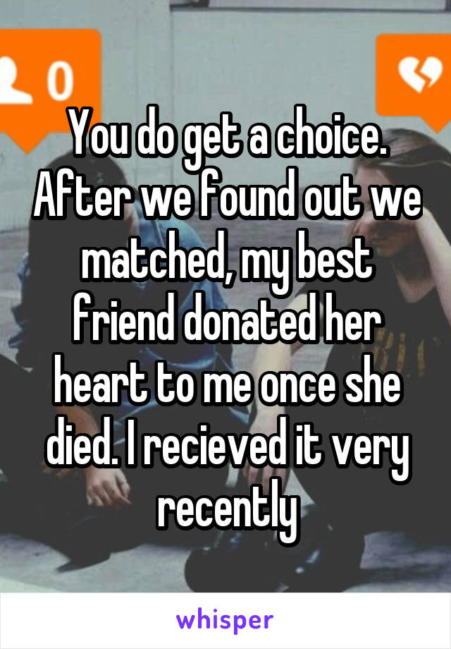 You do get a choice. After we found out we matched, my best friend donated her heart to me once she died. I recieved it very recently